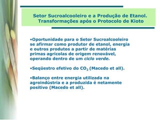 •Oportunidade para o Setor Sucroalcooleiro
se afirmar como produtor de etanol, energia
e outros produtos a partir de matérias
primas agrícolas de origem renovável,
operando dentro de um ciclo verde.
•Seqüestro efetivo do CO2 (Macedo et all).
•Balanço entre energia utilizada na
agroindústria e a produzida é netamente
positivo (Macedo et all).
Setor Sucroalcooleiro e a Produção de Etanol.
Transformações após o Protocolo de Kioto
 