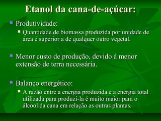 Etanol da cana-de-açúcar:Etanol da cana-de-açúcar:
 Produtividade:Produtividade:
 Quantidade de biomassa produzida por unidade deQuantidade de biomassa produzida por unidade de
área é superior a de qualquer outro vegetal.área é superior a de qualquer outro vegetal.
 Menor custo de produção, devido à menorMenor custo de produção, devido à menor
extensão de terra necessária.extensão de terra necessária.
 Balanço energético:Balanço energético:
 A razão entre a energia produzida e a energia totalA razão entre a energia produzida e a energia total
utilizada para produzi-la é muito maior para outilizada para produzi-la é muito maior para o
álcool da cana em relação as outras plantas.álcool da cana em relação as outras plantas.
 