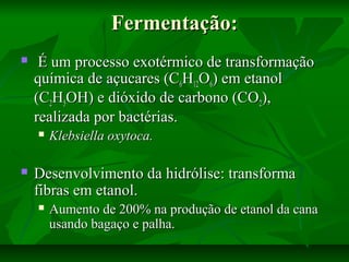 Fermentação:Fermentação:
 É um processo exotérmico de transformaçãoÉ um processo exotérmico de transformação
química de açucares (Cquímica de açucares (C66HH1212OO66) em etanol) em etanol
(C(C22HH55OH) e dióxido de carbono (COOH) e dióxido de carbono (CO22),),
realizada por bactérias.realizada por bactérias.
 Klebsiella oxytoca.Klebsiella oxytoca.
 Desenvolvimento da hidrólise: transformaDesenvolvimento da hidrólise: transforma
fibras em etanol.fibras em etanol.
 Aumento de 200% na produção de etanol da canaAumento de 200% na produção de etanol da cana
usando bagaço e palha.usando bagaço e palha.
 