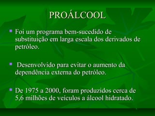PROÁLCOOLPROÁLCOOL
 Foi um programa bem-sucedido deFoi um programa bem-sucedido de
substituição em larga escala dos derivados desubstituição em larga escala dos derivados de
petróleo.petróleo.
 Desenvolvido para evitar o aumento daDesenvolvido para evitar o aumento da
dependência externa do petróleo.dependência externa do petróleo.
 De 1975 a 2000, foram produzidos cerca deDe 1975 a 2000, foram produzidos cerca de
5,6 milhões de veículos a álcool hidratado.5,6 milhões de veículos a álcool hidratado.
 