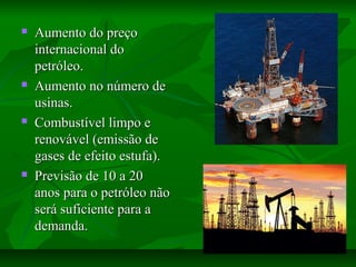  Aumento do preçoAumento do preço
internacional dointernacional do
petróleo.petróleo.
 Aumento no número deAumento no número de
usinas.usinas.
 Combustível limpo eCombustível limpo e
renovável (emissão derenovável (emissão de
gases de efeito estufa).gases de efeito estufa).
 Previsão de 10 a 20Previsão de 10 a 20
anos para o petróleo nãoanos para o petróleo não
será suficiente para aserá suficiente para a
demanda.demanda.
 