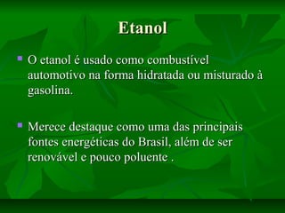 EtanolEtanol
 O etanol é usado como combustívelO etanol é usado como combustível
automotivo na forma hidratada ou misturado àautomotivo na forma hidratada ou misturado à
gasolina.gasolina.
 Merece destaque como uma das principaisMerece destaque como uma das principais
fontes energéticas do Brasil, além de serfontes energéticas do Brasil, além de ser
renovável e pouco poluente .renovável e pouco poluente .
 
