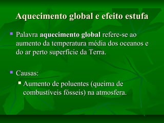 Aquecimento global e efeito estufaAquecimento global e efeito estufa
 PalavraPalavra aquecimento globalaquecimento global refere-se aorefere-se ao
aumento da temperatura média dos oceanos eaumento da temperatura média dos oceanos e
do ar perto superfície da Terra.do ar perto superfície da Terra.
 Causas:Causas:
 Aumento de poluentes (queima deAumento de poluentes (queima de
combustíveis fósseis) na atmosfera.combustíveis fósseis) na atmosfera.
 