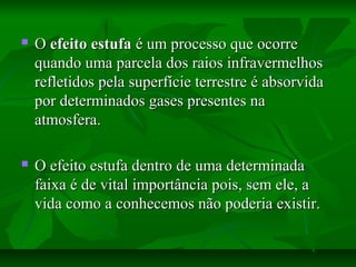  OO efeito estufaefeito estufa é um processo que ocorreé um processo que ocorre
quando uma parcela dos raios infravermelhosquando uma parcela dos raios infravermelhos
refletidos pela superfície terrestre é absorvidarefletidos pela superfície terrestre é absorvida
por determinados gases presentes napor determinados gases presentes na
atmosfera.atmosfera.
 O efeito estufa dentro de uma determinadaO efeito estufa dentro de uma determinada
faixa é de vital importância pois, sem ele, afaixa é de vital importância pois, sem ele, a
vida como a conhecemos não poderia existir.vida como a conhecemos não poderia existir.
 