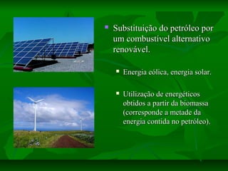  Substituição do petróleo porSubstituição do petróleo por
um combustível alternativoum combustível alternativo
renovável.renovável.
 Energia eólica, energia solar.Energia eólica, energia solar.
 Utilização de energéticosUtilização de energéticos
obtidos a partir da biomassaobtidos a partir da biomassa
(corresponde a metade da(corresponde a metade da
energia contida no petróleo).energia contida no petróleo).
 