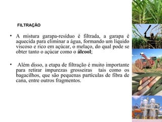 FILTRAÇÃO
• A mistura garapa-resíduo é filtrada, a garapa é
aquecida para eliminar a água, formando um líquido
viscoso e rico em açúcar, o melaço, do qual pode se
obter tanto o açúcar como o álcool;
• Além disso, a etapa de filtração é muito importante
para retirar impurezas grosseiras tais como os
bagacilhos, que são pequenas partículas de fibra de
cana, entre outros fragmentos.
 