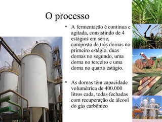 O processo
• A fermentação é contínua e
agitada, consistindo de 4
estágios em série,
composto de três dornas no
primeiro estágio, duas
dornas no segundo, uma
dorna no terceiro e uma
dorna no quarto estágio.
• As dornas têm capacidade
volumétrica de 400.000
litros cada, todas fechadas
com recuperação de álcool
do gás carbônico
 