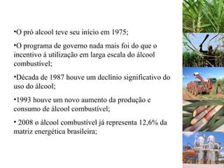 •O pró alcool teve seu início em 1975;
•O programa de governo nada mais foi do que o
incentivo á utilização em larga escala do álcool
combustível;
•Década de 1987 houve um declínio significativo do
uso do álcool;
•1993 houve um novo aumento da produção e
consumo de álcool combustível;
• 2008 o álcool combustível já representa 12,6% da
matriz energética brasileira;
 