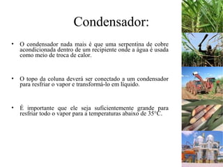 Condensador:
• O condensador nada mais é que uma serpentina de cobre
acondicionada dentro de um recipiente onde a água é usada
como meio de troca de calor.
• O topo da coluna deverá ser conectado a um condensador
para resfriar o vapor e transformá-lo em líquido.
• É importante que ele seja suficientemente grande para
resfriar todo o vapor para a temperaturas abaixo de 35°C.
 