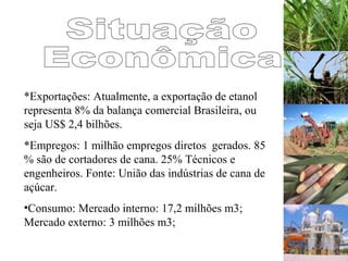 *Exportações: Atualmente, a exportação de etanol
representa 8% da balança comercial Brasileira, ou
seja US$ 2,4 bilhões.
*Empregos: 1 milhão empregos diretos gerados. 85
% são de cortadores de cana. 25% Técnicos e
engenheiros. Fonte: União das indústrias de cana de
açúcar.
•Consumo: Mercado interno: 17,2 milhões m3;
Mercado externo: 3 milhões m3;
 