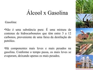 Álcool x Gasolina
Gasolina:
•Não é uma substância pura: É uma mistura de
centenas de hidrocarbonetos que têm entre 3 a 12
carbonos, proveniente de uma faixa da destilação do
petróleo.
•Há componentes mais leves e mais pesados na
gasolina. Conforme o tempo passa, os mais leves se
evaporam, deixando apenas os mais pesados.
 
