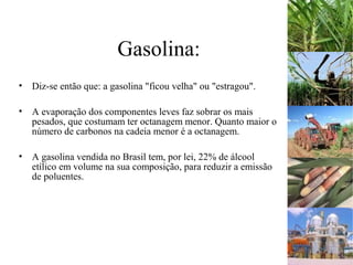 Gasolina:
• Diz-se então que: a gasolina "ficou velha" ou "estragou".
• A evaporação dos componentes leves faz sobrar os mais
pesados, que costumam ter octanagem menor. Quanto maior o
número de carbonos na cadeia menor é a octanagem.
• A gasolina vendida no Brasil tem, por lei, 22% de álcool
etílico em volume na sua composição, para reduzir a emissão
de poluentes.
 