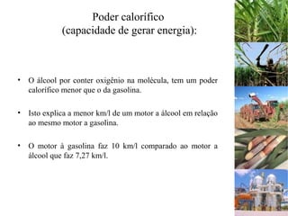 Poder calorífico
(capacidade de gerar energia):
• O álcool por conter oxigênio na molécula, tem um poder
calorífico menor que o da gasolina.
• Isto explica a menor km/l de um motor a álcool em relação
ao mesmo motor a gasolina.
• O motor à gasolina faz 10 km/l comparado ao motor a
álcool que faz 7,27 km/l.
 