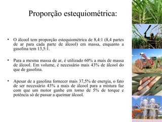 Proporção estequiométrica:
• O álcool tem proporção estequiométrica de 8,4:1 (8,4 partes
de ar para cada parte de álcool) em massa, enquanto a
gasolina tem 13,5:1.
• Para a mesma massa de ar, é utilizado 60% a mais de massa
de álcool. Em volume, é necessário mais 43% de álcool do
que de gasolina.
• Apesar de a gasolina fornecer mais 37,5% de energia, o fato
de ser necessário 43% a mais de álcool para a mistura faz
com que um motor ganhe em torno de 5% de torque e
potência só de passar a queimar álcool.
 