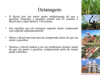 Octanagem:
• O álcool tem um maior poder antidetonante do que a
gasolina. Enquanto a gasolina comum tem 85 octanas, o
álcool tem o equivalente a 110 octanas.
• Isto significa que ele consegue suportar maior compressão
sem explodir espontaneamente.
• Motor a álcool tem uma taxa de compressão maior do que um
motor a gasolina.
• Motores a álcool tendem a ter um rendimento térmico maior
do que um motor a gasolina, compensando parte do menor
poder calorífico.
 