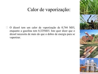 Calor de vaporização:
 O álcool tem um calor de vaporização de 0,744 MJ/l,
enquanto a gasolina tem 0,325MJ/l. Isto quer dizer que o
álcool necessita de mais do que o dobro de energia para se
vaporizar.
 