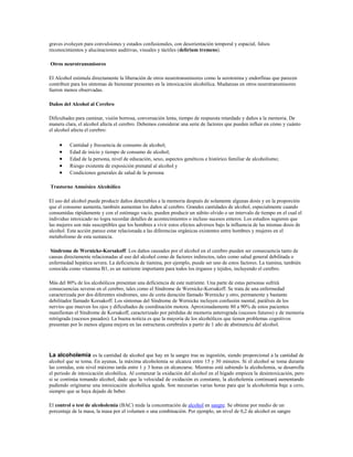 graves evoluyen para convulsiones y estados confusionales, con desorientación temporal y espacial, falsos
reconocimientos y alucinaciones auditivas, visuales y táctiles (delirium tremens).

Otros neurotransmisores

El Alcohol estimula directamente la liberación de otros neurotransmisores como la serotonina y endorfinas que parecen
contribuir para los síntomas de bienestar presentes en la intoxicación alcohólica. Mudanzas en otros neurotransmisores
fueron menos observadas.

Daños del Alcohol al Cerebro

Dificultades para caminar, visión borrosa, conversación lenta, tiempo de respuesta retardado y daños a la memoria. De
manera clara, el alcohol afecta el cerebro. Debemos considerar una serie de factores que pueden influir en cómo y cuánto
el alcohol afecta el cerebro:

         Cantidad y frecuencia de consumo de alcohol;
         Edad de inicio y tiempo de consumo de alcohol;
         Edad de la persona, nivel de educación, sexo, aspectos genéticos e histórico familiar de alcoholismo;
         Riesgo existente de exposición prenatal al alcohol y
         Condiciones generales de salud de la persona

Trastorno Amnésico Alcohólico

El uso del alcohol puede producir daños detectables a la memoria después de solamente algunas dosis y en la proporción
que el consumo aumenta, también aumentan los daños al cerebro. Grandes cantidades de alcohol, especialmente cuando
consumidas rápidamente y con el estómago vacío, pueden producir un súbito olvido o un intervalo de tiempo en el cual el
individuo intoxicado no logra recordar detalles de acontecimientos o incluso sucesos enteros. Los estudios sugieren que
las mujeres son más susceptibles que los hombres a vivir estos efectos adversos bajo la influencia de las mismas dosis de
alcohol. Esta acción parece estar relacionada a las diferencias orgánicas existentes entre hombres y mujeres en el
metabolismo de esta sustancia.

 Síndrome de Wernicke-Korsakoff: Los daños causados por el alcohol en el cerebro pueden ser consecuencia tanto de
causas directamente relacionadas al uso del alcohol como de factores indirectos, tales como salud general debilitada o
enfermedad hepática severa. La deficiencia de tiamina, por ejemplo, puede ser uno de estos factores. La tiamina, también
conocida como vitamina B1, es un nutriente importante para todos los órganos y tejidos, incluyendo el cerebro.

Más del 80% de los alcohólicos presentan una deficiencia de este nutriente. Una parte de estas personas sufrirá
consecuencias severas en el cerebro, tales como el Síndrome de Wernicke-Korsakoff. Se trata de una enfermedad
caracterizada por dos diferentes síndromes, uno de corta duración llamado Wernicke y otro, permanente y bastante
debilitador llamado Korsakoff. Los síntomas del Síndrome de Wernicke incluyen confusión mental, parálisis de los
nervios que mueven los ojos y dificultades de coordinación motora. Aproximadamente 80 a 90% de estos pacientes
manifiestan el Síndrome de Korsakoff, caracterizado por pérdidas de memoria anterograda (sucesos futuros) y de memoria
retrógrada (sucesos pasados). La buena noticia es que la mayoría de los alcohólicos que tienen problemas cognitivos
presentan por lo menos alguna mejora en las estructuras cerebrales a partir de 1 año de abstinencia del alcohol.




La alcoholemia es la cantidad de alcohol que hay en la sangre tras su ingestión, siendo proporcional a la cantidad de
alcohol que se toma. En ayunas, la máxima alcoholemia se alcanza entre 15 y 30 minutos. Si el alcohol se toma durante
las comidas, este nivel máximo tarda entre 1 y 3 horas en alcanzarse. Mientras está subiendo la alcoholemia, se desarrolla
el periodo de intoxicación alcohólica. Al comenzar la oxidación del alcohol en el hígado empieza la desintoxicación, pero
si se continúa tomando alcohol, dado que la velocidad de oxidación es constante, la alcoholemia continuará aumentando
pudiendo originarse una intoxicación alcohólica aguda. Son necesarias varias horas para que la alcoholemia baje a cero,
siempre que se haya dejado de beber.

El control o test de alcoholemia (BAC) mide la concentración de alcohol en sangre. Se obtiene por medio de un
porcentaje de la masa, la masa por el volumen o una combinación. Por ejemplo, un nivel de 0,2 de alcohol en sangre
 