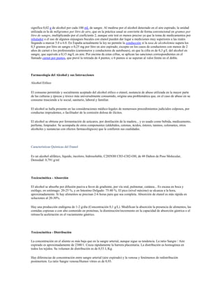significa 0,02 g de alcohol por cada 100 mL de sangre. Al medirse por el alcohol detectado en el aire espirado, la unidad
utilizada es la de miligramos por litro de aire, que en la práctica usual se convierte de forma convencional en gramos por
litro de sangre, multiplicando por el coeficiente 2, aunque este test es menos preciso ya que la toma de medicamentos por
inhalador o el uso de algunos enjuagues bucales con etanol pueden dar lugar a mediciones muy superiores a las reales
llegando a marcar 5.0 a 6.0. En España actualmente la ley no permite la conducción si la tasa de alcoholemia supera los
0,5 gramos por litro en sangre o 0,25 mg por litro en aire espirado; excepto en los casos de conductores con menos de 2
años de carnet o los profesionales (camioneros y conductores de autobuses), en que la cifra es de 0,3 g/L del alcohol en
sangre, que equivale a 0,15 mg/L en aire. Por encima de estas cifras, se aplican las sanciones correspondientes en el
llamado carnet por puntos, que prevé la retirada de 4 puntos; o 6 puntos si se superan al valor límite en el doble.




Farmacología del Alcohol y sus Interacciones

Alcohol Etílico

El consumo permitido y socialmente aceptado del alcohol etílico o etanol, sustancia de abuso utilizada en la mayor parte
de las culturas y épocas y tóxico más universalmente consumido, origina una problemática que, en el caso de abuso en su
consumo trasciende a lo social, sanitario, laboral y familiar.

El alcohol se halla presente en las consideraciones médico-legales de numerosos procedimientos judiciales culposos, por
conductas imprudentes, o facilitador de la comisión dolosa de ilícitos.

El alcohol se obtiene por fermentación de azúcares, por destilación de la madera... y es usado como bebida, medicamento,
perfume, limpiador. Se acompaña de otros componentes (aldehídos, cetonas, ácidos, ésteres, taninos, colorantes, otros
alcoholes y sustancias con efectos farmacológicos) que le confieren sus cualidades.




Características Químicas del Etanol

Es un alcohol alifático, líquido, incoloro, hidrosoluble, C2H5OH CH3-CH2-OH, de 48 Dalton de Peso Molecular,
Densidad: 0,791 g/ml




Toxicocinética - Absorción

El alcohol se absorbe por difusión pasiva a favor de gradiente, por vía oral, pulmonar, cutánea... Es escasa en boca y
esófago, en estómago: 20-25 %, y en Intestino Delgado: 75-80 %. El pico (nivel máximo) se alcanza a la hora,
aproximadamente. Si hay alimentos se precisan 2-6 horas para que sea completa. Absorción de etanol es más rápida en
soluciones al 20-30%.

Hay una producción endógena de 1-2 g/día (Concentración 0,1 g/L). Modifican la absorción la presencia de alimentos, las
comidas copiosas o con alto contenido en proteínas, la disminución/incremento en la capacidad de absorción gástrica o el
retraso/la aceleración en el vaciamiento gástrico.




Toxicocinética - Distribución

La concentración en el aliento es más baja que en la sangre arterial, aunque sigue su tendencia. La ratio Sangre / Aire
expirado es aproximadamente de 2300/1. Cruza rápidamente la barrera placentaria. La distribución es homogénea en
todos los tejidos. Su volumen de distribución es de 0,53 L/Kg.

Hay diferencias de concentración entre sangre arterial (aire expirado) y la venosa y fenómenos de redistribución
postmortem. La ratio Sangre venosa/Humor vítreo es de 0,93.
 
