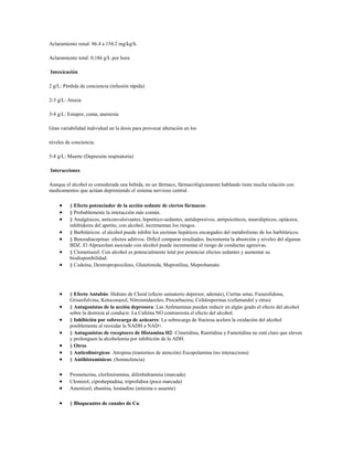 Aclaramiento renal: 86.4 a 154.2 mg/kg/h.

Aclaramiento total: 0,186 g/L por hora

Intoxicación

2 g/L: Pérdida de conciencia (infusión rápida)

2-3 g/L: Ataxia

3-4 g/L: Estupor, coma, anestesia

Gran variabilidad individual en la dosis para provocar alteración en los

niveles de conciencia.

5-8 g/L: Muerte (Depresión respiratoria)

Interacciones

Aunque el alcohol es considerada una bebida, no un fármaco, fármacológicamente hablando tiene mucha relación con
medicamentos que actúan deprimiendo el sistema nervioso central.

          § Efecto potenciador de la acción sedante de ciertos fármacos:
          § Probablemente la interacción más común.
          § Analgésicos, anticonvulsivantes, hipnótico-sedantes, antidepresivos, antipsicóticos, neurolépticos, opiáceos,
          inhibidores del apetito, con alcohol, incrementan los riesgos.
          § Barbitúricos: el alcohol puede inhibir los enzimas hepáticos encargados del metabolismo de los barbitúricos.
          § Benzodiacepinas: efectos aditivos. Difícil comparar resultados. Incrementa la absorción y niveles del algunas
          BDZ. El Alprazolam asociado con alcohol puede incrementar el riesgo de conductas agresivas.
          § Clometiazol: Con alcohol es potencialmente letal por potenciar efectos sedantes y aumentar su
          biodisponibilidad.
          § Codeína, Dextropropoxifeno, Glutetimida, Maprotilina, Meprobamato




          § Efecto Antabús: Hidrato de Cloral (efecto sumatorio depresor, además), Ciertas setas, Furazolidona,
          Griseofulvina, Ketoconazol, Nitroimidazoles, Procarbazina, Cefalosporinas (cefamandol y otras)
          § Antagonistas de la acción depresora: Las Anfetaminas pueden reducir en algún grado el efecto del alcohol
          sobre la destreza al conducir. La Cafeína NO contrarresta el efecto del alcohol.
          § Inhibición por sobrecarga de azúcares: La sobrecarga de fructosa acelera la oxidación del alcohol
          posiblemente al reoxidar la NADH a NAD+.
          § Antagonistas de receptores de Histamina H2: Cimetidina, Ranitidina y Famotidina no está claro que eleven
          y prolonguen la alcoholemia por inhibición de la ADH.
          § Otros
          § Anticolinérgicos: Atropina (trastornos de atención) Escopolamina (no interacciona)
          § Antihistamínicos: (Somnolencia)

          Prometazina, clorfeniramina, difenhidramina (marcada)
          Clemizol, ciproheptadina, triprolidina (poco marcada)
          Astemizol, ebastina, loratadine (mínima o ausente)

          § Bloqueantes de canales de Ca:
 