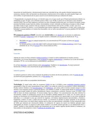 mecanismo de transformación y desintoxicación tienen una velocidad tal que sólo pueden eliminar lentamente estas
sustancias; mientras, ellas van haciendo sus afectaciones y destrucciones en los tejidos, las cuales pueden llegar a ser
irreversibles; la representación de los pasos sucesivos de la desintoxicación por oxidación del etanol.

5. Respondiendo a tu pregunta de de que si el alcohol causa vicio, lo que sucede que el Etanol particularmente debido a su
solubilidad en agua. El agua, con su fórmula química: H2O, o sea: H-OH, se parece en su estructura a estos alcoholes
sencillos (OH) y por eso tiene tendencia a asociarse con ellos, formando disoluciones que, en el interior de nuestro cuerpo,
permiten fácilmente su paso hasta las células, intoxicándolas, es decir, alterando sus funciones, al ocupar en ellas el lugar
que debía ocupar el agua, sustancia vital que compone el cuerpo humano entre un 65 y un 80%, es decir, que en un
principio no sentimos los efectos, y es un estimulante para nuestro organismo, relajandonos!!! es decir, que te sientes bien
bebiendo!! en pocas palabras si te sientes bien haciendolo, esto se vuelve una adiccion!! en pocas palabras ESTAR BIEN
= ALCOHOL

El compuesto químico etanol, conocido como alcohol etílico, es un alcohol que se presenta en condiciones
normales de presión y temperatura como un líquido incoloro e inflamable con un punto de ebullición de 78 °C.

     •    Mezclable con agua en cualquier proporción; a la concentración de 95% en peso se forma una mezcla
          azeotrópica.
     •    Su fórmula química es CH3-CH2-OH (C2H6O), principal producto de las bebidas alcohólicas como el vino
          (alrededor de un 13%), la cerveza (5%) o licores (hasta un 50%).

Aplicaciones

Generales

Además de usarse con fines culinarios (bebida alcohólica), el etanol se utiliza ampliamente en muchos sectores
industriales y en el sector farmacéutico, como excipiente de algunos medicamentos y cosméticos (es el caso del alcohol
antiséptico 70º GL y en la elaboración de ambientadores y perfumes).

Es un buen disolvente, y puede utilizarse como anticongelante. También es un desinfectante. Su mayor potencial
bactericida se obtiene a una concentración de aproximadamente el 70%.

Industria química

La industria química lo utiliza como compuesto de partida en la síntesis de diversos productos, como el acetato de etilo
(un disolvente para pegamentos, pinturas, etc.), el éter dietílico, etc.

También se aprovechan sus propiedades desinfectantes.

Toxicología. El etanol actúa sobre los receptores GABA de tipo A (GABAa) como modulador alostérico positivo
aumentando el flujo de iones trasmembrana lo que induce a un estado de inhibición neuroquímica (efecto ralentizador).
Produce efectos similares a las benzodiazepinas y los barbitúricos, que actúan sobre el mismo receptor aunque en sitios
distintos. Esta semejanza incluye el potencial adictivo, que también es similar. El etanol puede afectar al sistema nervioso
central, provocando estados de euforia, desinhibición, mareos, somnolencia, confusión, ilusiones (como ver doble o que
todo se mueve de forma espontánea). Al mismo tiempo, baja los reflejos. Con concentraciones más altas ralentiza los
movimientos, impide la coordinación correcta de los miembros, pérdida temporal de la visión, etc. En ciertos casos se
produce un incremento en la irritabilidad del sujeto intoxicado como también en la agresividad; en otra cierta cantidad de
individuos se ve afectada la zona que controla los impulsos, volviéndose impulsivamente descontrolados y frenéticos.
Finalmente, conduce al coma y puede provocar muerte. La resistencia al alcohol no parece aumentar en las personas
adultas, de mayor peso y de menor altura, mientras que los niños son especialmente vulnerables. Se han comunicado casos
de bebés que murieron por intoxicación debida a la inhalación de vapores de etanol tras haberles aplicado trapos
impregnados de alcohol. La ingesta en niños puede conducir a un retardo mental agravado o a un subdesarrollo físico y
mental. También se han realizado estudios que demuestran que si las madres ingerían alcohol durante el embarazo, sus
hijos podían ser más propensos a tener el síndrome de alcohólico fetal.


EFECTOS O ACCIONES
 