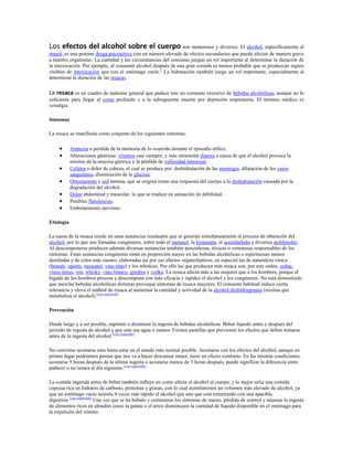 Los efectos del alcohol sobre el cuerpo son numerosos y diversos. El alcohol, específicamente el
etanol, es una potente droga psicoactiva con un número elevado de efectos secundarios que puede afectar de manera grave
a nuestro organismo. La cantidad y las circunstancias del consumo juegan un rol importante al determinar la duración de
la intoxicación. Por ejemplo, al consumir alcohol después de una gran comida es menos probable que se produzcan signos
visibles de intoxicación que con el estómago vacío.1 La hidratación también juega un rol importante, especialmente al
determinar la duración de las resacas.

La resaca es un cuadro de malestar general que padece tras un consumo excesivo de bebidas alcohólicas, aunque no lo
suficiente para llegar al coma profundo y a la subsiguiente muerte por depresión respiratoria. El término médico es
veisalgia.

Síntomas

La resaca se manifiesta como conjunto de los siguientes síntomas:

            Amnesia o perdida de la memoria de lo ocurrido durante el episodio etílico.
            Alteraciones gástricas: vómitos casi siempre, y más raramente diarrea a causa de que el alcohol provoca la
            erosión de la mucosa gástrica y la pérdida de vellosidad intestinal.
            Cefalea o dolor de cabeza, el cual se produce por: deshidratación de las meninges, dilatación de los vasos
            sanguíneos, disminución de la glucosa.
            Ortostatismo y sed intensa, que se origina como una respuesta del cuerpo a la deshidratación causada por la
            degradación del alcohol.
            Dolor abdominal y muscular, lo que se traduce en sensación de debilidad.
            Posibles flatulencias.
            Embotamiento nervioso.

Etiología

La causa de la resaca reside en unas sustancias residuales que se generan simultáneamente al proceso de obtención del
alcohol, por lo que son llamadas congéneres, sobre todo el metanol, la histamina, el acetaldehído y diversos polifenoles.
Al descomponerse producen además diversas sustancias también ponzoñosas, tóxicas o venenosas responsables de los
síntomas. Estas sustancias congéneres están en proporción mayor en las bebidas alcohólicas o espirituosas menos
destiladas y de color más oscuro, elaboradas así por sus efectos organolépticos, en especial las de naturaleza vínica
(brandy, oporto, moscatel, vino tinto) y los whiskies. Por ello las que producen más resaca son, por este orden, coñac,
vinos tintos, ron, whisky, vino blanco, ginebra y vodka. La resaca afecta más a las mujeres que a los hombres, porque el
hígado de los hombres procesa y descompone con más eficacia y rapidez el alcohol y los congéneres. No está demostrado
que mezclar bebidas alcohólicas distintas provoque síntomas de resaca mayores. El consumo habitual induce cierta
tolerancia y eleva el umbral de resaca al aumentar la cantidad y actividad de la alcohol deshidrogenasa (enzima que
metaboliza el alcohol).[cita requerida]

Prevención

Desde luego y a ser posible, suprimir o disminuir la ingesta de bebidas alcohólicas. Beber líquido antes y después del
periodo de ingesta de alcohol y que este sea agua o zumos. Existen pastillas que previenen los efectos que deben tomarse
antes de la ingesta del alcohol.[cita requerida]

No conviene acostarse sino hasta estar en el estado más normal posible. Acostarse con los efectos del alcohol, aunque en
primer lugar podríamos pensar que nos va a hacer descansar mejor, tiene un efecto contrario. En las mismas condiciones,
acostarse 5 horas después de la última ingesta o acostarse menos de 3 horas después, puede significar la diferencia entre
padecer o no resaca al día siguiente.[cita requerida]

La comida ingerida antes de beber también influye en como afecta el alcohol al cuerpo, y lo mejor sería una comida
copiosa rica en hidratos de carbono, proteínas y grasas, con lo cual asimilaremos un volumen más elevado de alcohol, ya
que un estómago vacío asimila 4 veces más rápido el alcohol que uno que está entretenido con una apacible
digestión.[cita requerida] Una vez que se ha bebido y comienzan los síntomas de mareo, pérdida de control y náuseas la ingesta
de alimentos ricos en almidón como la patata o el arroz disminuyen la cantidad de líquido disponible en el estómago para
la expulsión del vómito.
 