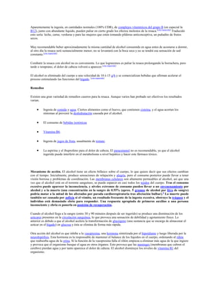 Aparentemente la ingesta, en cantidades normales (100% CDR), de complejos vitamínicos del grupo B (en especial la
B12), junto con abundante líquido, pueden paliar en cierto grado los efectos molestos de la resaca. [cita requerida] Traducido
esto sería: leche, carne, verduras y para las mujeres que estén tomando píldoras anticonceptiva, un puñadito de frutos
secos.

Muy recomendable beber aproximadamente la misma cantidad de alcohol consumida en agua antes de acostarse a dormir,
al otro día la resaca será sustancialmente menor, no se levantará con la boca seca y no se tendrá esa sensación de sed
constante.[cita requerida]

Combatir la resaca con alcohol no es conveniente. Lo que lograremos es paliar la resaca prolongando la borrachera, pero
tarde o temprano, el dolor de cabeza volverá a aparecer.[cita requerida]

El alcohol es eliminado del cuerpo a una velocidad de 10 ó 15 g/h y se comercializan bebidas que afirman acelerar el
proceso estimulando las funciones del hígado. [cita requerida]

Remedios

Existen una gran variedad de remedios caseros para la resaca. Aunque varios han probado ser efectivos los resultados
varian.

          Ingesta de comida y agua. Ciertos alimentos como el huevo, que contienen cisteína, y el agua acortan los
          síntomas al prevenir la deshidratación causada por el alcohol.

          El consumo de bebidas isotónicas

          Vitamina B6.

          Ingesta de jugos de fruta, usualmente de tomate.

          La aspirina y el ibuprofeno para el dolor de cabeza. El paracetamol no es recomendable, ya que el alcohol
          ingerido puede interferir en el metabolismo a nivel hepático y hacer este fármaco tóxico.




Mecanismo de acción. El alcohol tiene un efecto bifásico sobre el cuerpo, lo que quiere decir que sus efectos cambian
con el tiempo. Inicialmente, produce sensaciones de relajación y alegría, pero el consumo posterior puede llevar a tener
visión borrosa y problemas de coordinación. Las membranas celulares son altamente permeables al alcohol, así que una
vez que el alcohol está en el torrente sanguíneo, se puede esparcir en casi todos los tejidos del cuerpo. Tras el consumo
excesivo puede aparecer la inconsciencia, y niveles extremos de consumo pueden llevar a un envenenamiento por
alcohol y a la muerte (una concentración en la sangre de 0.55% (aprox. 5 gramos de alcohol por litro de sangre)
podría matar a la mitad de los afectados por parada cardiorespiratoria tras afectación bulbar). 2 La muerte puede
también ser causada por asfixia si el vómito, un resultado frecuente de la ingesta excesiva, obstruye la tráquea y el
individuo está demasiado ebrio para responder. Una respuesta apropiada de primeros auxilios a una persona
inconsciente y ebria es ponerla en posición de recuperación.

Cuando el alcohol llega a la sangre (entre 30 y 90 minutos después de ser ingerido) se produce una disminución de los
azúcares presentes en la circulación sanguínea, lo que provoca una sensación de debilidad y agotamiento físico. Lo
anterior es debido a que el alcohol acelera la transformación de glucógeno (una sustancia que se encarga de almacenar el
azúcar en el hígado) en glucosa y ésta se elimina de forma más rápida.

Otra acción del alcohol es que inhibe a la vasopresina, una hormona sintetizada por el hipotálamo y luego liberada por la
neurohipófisis. Esta hormona es la responsable de mantener el balance de los líquidos en el cuerpo, ordenando al riñón
que reabsorba agua de la orina. Si la función de la vasopresina falla el riñón empieza a eliminar más agua de la que ingiere
y provoca que el organismo busque el agua en otros órganos. Esto provoca que las meninges (membranas que cubren el
cerebro) pierdan agua y por tanto aparezca el dolor de cabeza. El alcohol disminuye los niveles de vitamina B1 del
organismo.
 