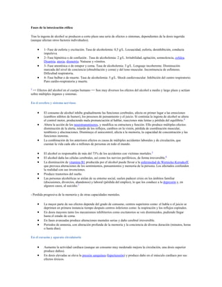 Fases de la intoxicación etílica

Tras la ingesta de alcohol se producen a corto plazo una serie de efectos o síntomas, dependientes de la dosis ingerida
(aunque afectan otros factores individuales).

          1- Fase de euforia y excitación. Tasa de alcoholemia: 0,5 g/L. Locuacidad, euforia, desinhibición, conducta
          impulsiva.
          2- Fase hipnótica o de confusión . Tasa de alcoholemia: 2 g/L. Irritabilidad, agitación, somnolencia, cefalea.
          Disartria, ataxia, dismetría. Naúseas y vómitos.
          3- Fase anestésica o de estupor y coma. Tasa de alcoholemia: 3 g/L. Lenguaje incoherente. Disminución
          marcada del nivel de conciencia (obnubilación y coma) y del tono muscular. Incontinencia de esfínteres.
          Dificultad respiratoria.
          4- Fase bulbar o de muerte. Tasa de alcoholemia: 5 g/L. Shock cardiovascular. Inhibición del centro respiratorio.
          Paro cardio-respiratoria y muerte.

3
 == Efectos del alcohol en el cuerpo humano == Son muy diversos los efectos del alcohol a medio y largo plazo y actúan
sobre múltiples órganos y sistemas.

En el cerebro y sistema nervioso


          El consumo de alcohol inhibe gradualmente las funciones cerebrales, afecta en primer lugar a las emociones
          (cambios súbitos de humor), los procesos de pensamiento y el juicio. Si continúa la ingesta de alcohol se altera
          el control motor, produciendo mala pronunciación al hablar, reacciones más lentas y pérdida del equilibrio. 4
          Altera la acción de los neurotransmisores, y modifica su estructura y función. Ello produce múltiples efectos:
          disminución de la alerta, retardo de los reflejos, cambios en la visión, pérdida de coordinación muscular,
          temblores y alucinaciones. Disminuye el autocontrol, afecta a la memoria, la capacidad de concentración y las
          funciones motoras.
          La combinación de los anteriores efectos es causa de múltiples accidentes laborales y de circulación, que
          cuestan la vida cada año a millones de personas en todo el mundo.

          El alcohol es responsable de más del 73% de los accidentes con víctimas mortales. 5
          El alcohol daña las células cerebrales, así como los nervios periféricos, de forma irreversible.6
          La disminución de vitamina B1 producida por el alcohol puede llevar a la enfermedad de Wernicke-Korsakoff,
          que provoca alteraciones de los sentimientos, pensamientos y memoria de la persona. Los afectados confunden
          la realidad con sus invenciones.
          Produce trastornos del sueño.
          Las personas alcohólicas se aíslan de su entorno social, suelen padecer crisis en los ámbitos familiar
          (discusiones, divorcios, abandonos) y laboral (pérdida del empleo), lo que los conduce a la depresión y, en
          algunos casos, al suicidio.7

- Perdida progresiva de la memoria y de otras capacidades mentales.

          La mayor parte de sus efectos depende del grado de consumo, centros superiores como: el habla o el juicio se
          deprimen en primera instancia tiempo después centros inferiores como: la respiración y los reflejos espinales.
          En dosis mayores tanto los mecanismos inhibitorios como excitatorios se ven disminuidos, pudiendo llegar
          hasta el estado de coma.
          En fases avanzadas produce alteraciones mentales serias y daño cerebral irreversible.
          Periodos de amnesia, con alteración profunda de la memoria y la conciencia de diversa duración (minutos, horas
          o hasta días).

En el corazón y aparato circulatorio


          Aumenta la actividad cardíaca (aunque un consumo muy moderado mejora la circulación, una dosis superior
          produce daños).
          En dosis elevadas se eleva la presión sanguínea (hipertensión) y produce daño en el músculo cardíaco por sus
          efectos tóxicos.
 