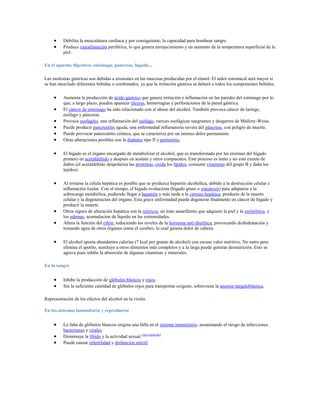 Debilita la musculatura cardíaca y por consiguiente, la capacidad para bombear sangre.
          Produce vasodilatación periférica, lo que genera enrojecimiento y un aumento de la temperatura superficial de la
          piel.

En el aparato digestivo: estómago, páncreas, hígado...

Las molestias gástricas son debidas a erosiones en las mucosas producidas por el etanol. El ardor estomacal será mayor si
se han mezclado diferentes bebidas o combinados, ya que la irritación gástrica se deberá a todos los componentes bebidos.

          Aumenta la producción de ácido gástrico que genera irritación e inflamación en las paredes del estómago por lo
          que, a largo plazo, pueden aparecer úlceras, hemorragias y perforaciones de la pared gástrica.
          El cáncer de estómago ha sido relacionado con el abuso del alcohol. También provoca cáncer de laringe,
          esófago y páncreas.
          Provoca esofagitis, una inflamación del esófago, varices esofágicas sangrantes y desgarros de Mallory-Weiss.
          Puede producir pancreatitis aguda, una enfermedad inflamatoria severa del páncreas, con peligro de muerte.
          Puede provocar pancreatitis crónica, que se caracteriza por un intenso dolor permanente.
          Otras alteraciones posibles son la diabetes tipo II y peritonitis.

          El hígado es el órgano encargado de metabolizar el alcohol, que es transformado por las enzimas del hígado
          primero en acetaldehído y después en acetato y otros compuestos. Este proceso es lento y no está exento de
          daños (el acetaldehído despolariza las proteínas, oxida los lípidos, consume vitaminas del grupo B y daña los
          tejidos).

          Al irritarse la célula hepática es posible que se produzca hepatitis alcohólica, debido a la destrucción celular e
          inflamación tisular. Con el tiempo, el hígado evoluciona (hígado graso o esteatosis) para adaptarse a la
          sobrecarga metabólica, pudiendo llegar a hepatitis y más tarde a la cirrosis hepática, producto de la muerte
          celular y la degeneración del órgano. Esta grave enfermedad puede degenerar finalmente en cáncer de hígado y
          producir la muerte.
          Otros signos de alteración hepática son la ictericia, un tono amarillento que adquiere la piel y la esclerótica, y
          los edemas, acumulacion de líquido en las extremidades.
          Altera la función del riñón, reduciendo los niveles de la hormona anti diurética, provocando deshidratación y
          tomando agua de otros órganos como el cerebro, lo cual genera dolor de cabeza.

          El alcohol aporta abundantes calorías (7 kcal por gramo de alcohol) con escaso valor nutritivo. No nutre pero
          elimina el apetito, sustituye a otros alimentos más completos y a la larga puede generar desnutrición. Esto se
          agrava pues inhibe la absorción de algunas vitaminas y minerales.

En la sangre


          Inhibe la producción de glóbulos blancos y rojos.
          Sin la suficiente cantidad de glóbulos rojos para transportar oxígeno, sobreviene la anemia megaloblástica.

Representación de los efectos del alcohol en la visión.

En los sistemas inmunitario y reproductor


          La falta de glóbulos blancos origina una falla en el sistema inmunitario, aumentando el riesgo de infecciones
          bacterianas y virales.
          Disminuye la libido y la actividad sexual.[cita requerida]
          Puede causar infertilidad y disfunción eréctil
 