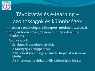 Távoktatás és e-learning –
azonosságok és különbségek
• metszet : technológia, célcsoport, módszer, szervezés
• minden bogár rovar, de nem minden e-learning
távoktatás
• Azonosságok:
• Szinkron és aszinkron távolság
• A tananyag a középpontban
• A kapcsolat jelentősége a tanulási folyamat résztvevői
között
• Az internetes (szub)kulturális sajátosságok hatása
 