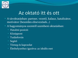 Az oktató itt és ott
• A távoktatásban: partner, vezető, kalauz, katalizátor,
motivátor (beszédes elnevezések…)
• A hagyományos szemtől szembeni oktatásban:
• Hatalmi pozíció
• Középpont
• Tudásforrás
• Segítő
• Tömeg és kapcsolat
• Élethelyzethez igazítva: az ideális eset
 