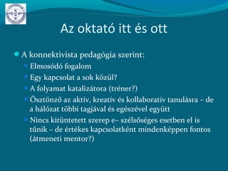 Az oktató itt és ott
A konnektivista pedagógia szerint:
Elmosódó fogalom
Egy kapcsolat a sok közül?
A folyamat katalizátora (tréner?)
Ösztönző az aktív, kreatív és kollaboratív tanulásra – de
a hálózat többi tagjával és egészével együtt
Nincs kitüntetett szerep e– szélsőséges esetben el is
tűnik – de értékes kapcsolatként mindenképpen fontos
(átmeneti mentor?)
 