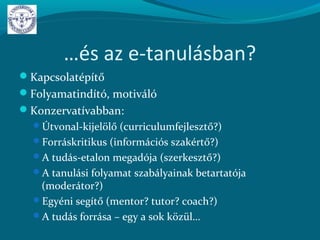 …és az e-tanulásban?
Kapcsolatépítő
Folyamatindító, motiváló
Konzervatívabban:
Útvonal-kijelölő (curriculumfejlesztő?)
Forráskritikus (információs szakértő?)
A tudás-etalon megadója (szerkesztő?)
A tanulási folyamat szabályainak betartatója
(moderátor?)
Egyéni segítő (mentor? tutor? coach?)
A tudás forrása – egy a sok közül…
 