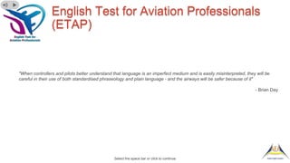 English Test for Aviation Professionals
(ETAP)
"When controllers and pilots better understand that language is an imperfect medium and is easily misinterpreted, they will be
careful in their use of both standardised phraseology and plain language - and the airways will be safer because of it"
- Brian Day
Select the space bar or click to continue
 