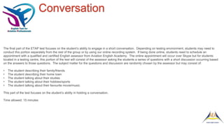 Conversation
The final part of the ETAP test focuses on the student’s ability to engage in a short conversation. Depending on testing environment, students may need to
conduct this portion separately from the rest of the group or by using our online recording system. If being done online, students need to schedule an
appointment with a qualified and certified English assessor from Aviation English Academy. The online appointment will occur over Skype but for students
located in a testing centre, this portion of the test will consist of the assessor asking the students a series of questions with a short discussion occurring based
on the answers to those questions. The subject matter for the questions and discussion are randomly chosen by the assessor but may consist of:
• The student describing their family/friends
• The student describing their home town
• The student talking about their studies
• The student talking about their hobbies/sports
• The student talking about their favourite movie/music
This part of the test focuses on the student’s ability in holding a conversation.
Time allowed: 15 minutes
 