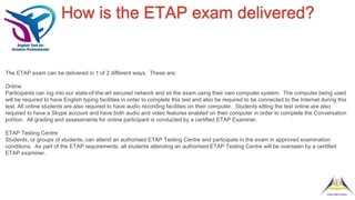 How is the ETAP exam delivered?
The ETAP exam can be delivered in 1 of 2 different ways. These are:
Online
Participants can log into our state-of-the-art secured network and sit the exam using their own computer system. The computer being used
will be required to have English typing facilities in order to complete this test and also be required to be connected to the Internet during this
test. All online students are also required to have audio recording facilities on their computer. Students sitting the test online are also
required to have a Skype account and have both audio and video features enabled on their computer in order to complete the Conversation
portion. All grading and assessments for online participant is conducted by a certified ETAP Examiner.
ETAP Testing Centre
Students, or groups of students, can attend an authorised ETAP Testing Centre and participate in the exam in approved examination
conditions. As part of the ETAP requirements, all students attending an authorised ETAP Testing Centre will be overseen by a certified
ETAP examiner.
 