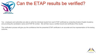 Can the ETAP results be verified?
Yes - employers and authorities are able to verify the individual results from each ETAP certificate by contacting Aviation English Academy
and providing the candidate's name and ETAP ID number. We will then issue a verified record and certificate of the results.
This verification process will give you the confidence that the presented ETAP certificate is an accurate and true representation of the testing
outcome.
 
