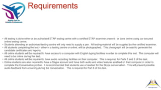 Requirements
• All testing is done either at an authorised ETAP testing centre with a certified ETAP examiner present - or done online using our secured
online testing centre.
• Students attending an authorised testing centre will only need to supply a pen. All testing material will be supplied by the certified examiner.
• All students completing the test - either in a testing centre or online, will be photographed. This photograph will be used to generate the
candidate certificates and reports.
• All online students will be required to have access to a computer with English typing facilities in order to complete this test. This computer will
need to be online during this test.
• All online students will be required to have audio recording facilities on their computer. This is required for Parts 5 and 6 of this test.
• Online students are also required to have a Skype account and have both audio and video features enabled on their computer in order to
complete the Conversation portion. It is recommended that students use a headset for the Skype conversation. This will prevent possible
audio feedback from occurring during the conversation. This is required for Part 6 of this test.
 
