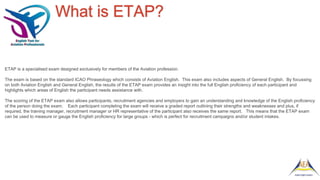 What is ETAP?
ETAP is a specialised exam designed exclusively for members of the Aviation profession.
The exam is based on the standard ICAO Phraseology which consists of Aviation English. This exam also includes aspects of General English. By focussing
on both Aviation English and General English, the results of the ETAP exam provides an insight into the full English proficiency of each participant and
highlights which areas of English the participant needs assistance with.
The scoring of the ETAP exam also allows participants, recruitment agencies and employers to gain an understanding and knowledge of the English proficiency
of the person doing the exam. Each participant completing the exam will receive a graded report outlining their strengths and weaknesses and plus, if
required, the training manager, recruitment manager or HR representative of the participant also receives the same report. This means that the ETAP exam
can be used to measure or gauge the English proficiency for large groups - which is perfect for recruitment campaigns and/or student intakes.
 