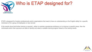 Who is ETAP designed for?
ETAP is designed for Aviation professionals and/or organisations that need to have an understanding on the English ability for a specific
individual or for a group of employees or new recruits.
If the results show that further training is required - either to maintain operational proficiency or to improve in specific areas, then the
individuals and/or their sponsors are able to identify and select a suitable training program based on the testing results.
 
