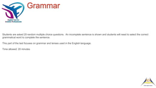 Grammar
Students are asked 20 random multiple choice questions. An incomplete sentence is shown and students will need to select the correct
grammatical word to complete the sentence.
This part of the test focuses on grammar and tenses used in the English language.
Time allowed: 20 minutes
 
