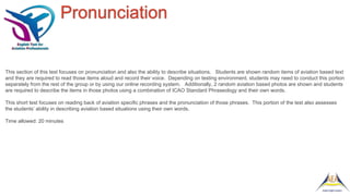 Pronunciation
This section of this test focuses on pronunciation and also the ability to describe situations. Students are shown random items of aviation based text
and they are required to read those items aloud and record their voice. Depending on testing environment, students may need to conduct this portion
separately from the rest of the group or by using our online recording system. Additionally, 2 random aviation based photos are shown and students
are required to describe the items in those photos using a combination of ICAO Standard Phraseology and their own words.
This short test focuses on reading back of aviation specific phrases and the pronunciation of those phrases. This portion of the test also assesses
the students’ ability in describing aviation based situations using their own words.
Time allowed: 20 minutes
 