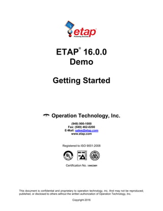 This document is confidential and proprietary to operation technology, inc. And may not be reproduced,
published, or disclosed to others without the written authorization of Operation Technology, Inc.
Copyright 2016
ETAP
®
16.0.0
Demo
Getting Started
Operation Technology, Inc.
(949) 900-1000
Fax: (949) 462-0200
E-Mail: sales@etap.com
www.etap.com
Registered to ISO 9001:2008
Certification No. 10002889
 