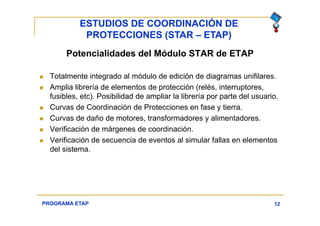ESTUDIOS DE COORDINACIÓN DE
PROTECCIONES (STAR – ETAP)
12
Potencialidades del Módulo STAR de ETAP
 Totalmente integrado al módulo de edición de diagramas unifilares.
 Amplia librería de elementos de protección (relés, interruptores,
fusibles, etc). Posibilidad de ampliar la librería por parte del usuario.
 Curvas de Coordinación de Protecciones en fase y tierra.
 Curvas de daño de motores, transformadores y alimentadores.
 Verificación de márgenes de coordinación.
 Verificación de secuencia de eventos al simular fallas en elementos
del sistema.
PROGRAMA ETAP
 