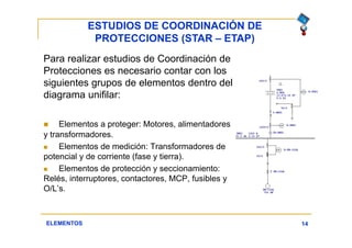 ESTUDIOS DE COORDINACIÓN DE
PROTECCIONES (STAR – ETAP)
14
Para realizar estudios de Coordinación de
Protecciones es necesario contar con los
siguientes grupos de elementos dentro del
diagrama unifilar:
 Elementos a proteger: Motores, alimentadores
y transformadores.
 Elementos de medición: Transformadores de
potencial y de corriente (fase y tierra).
 Elementos de protección y seccionamiento:
Relés, interruptores, contactores, MCP, fusibles y
O/L’s.
ELEMENTOS
 
