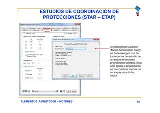 ESTUDIOS DE COORDINACIÓN DE
PROTECCIONES (STAR – ETAP)
16ELEMENTOS A PROTEGER – MOTORES
Al seleccionar la opción
“Motor Acceleration Study”
se debe escoger uno de
los reportes de estudio de
arranque de motores
previamente corridos. Esto
sólo aplica si previamente
se ha corrido al menos un
arranque para dicho
motor.
 