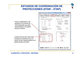 ESTUDIOS DE COORDINACIÓN DE
PROTECCIONES (STAR – ETAP)
17ELEMENTOS A PROTEGER – MOTORES
Factor multiplicador a ser
aplicado a la corriente de
rotor bloqueado que será
representada en el gráfico
tiempo-corriente.
Límites térmicos del motor para
arranque en caliente y frío y la
opción de ser representados en el
gráfico tiempo-corriente.
 
