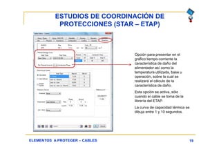 ESTUDIOS DE COORDINACIÓN DE
PROTECCIONES (STAR – ETAP)
19ELEMENTOS A PROTEGER – CABLES
Opción para presentar en el
gráfico tiempo-corriente la
característica de daño del
alimentador así como la
temperatura utilizada, base u
operación, sobre la cual se
realizará el cálculo de la
característica de daño.
Esta opción se activa, sólo
cuando el cable se toma de la
librería del ETAP.
La curva de capacidad térmica se
dibuja entre 1 y 10 segundos.
 