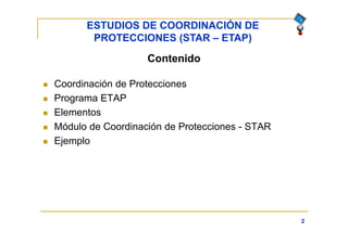 ESTUDIOS DE COORDINACIÓN DE
PROTECCIONES (STAR – ETAP)
2
Contenido
 Coordinación de Protecciones
 Programa ETAP
 Elementos
 Módulo de Coordinación de Protecciones - STAR
 Ejemplo
 