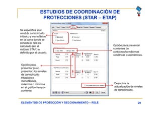 ESTUDIOS DE COORDINACIÓN DE
PROTECCIONES (STAR – ETAP)
29ELEMENTOS DE PROTECCIÓN Y SECCIONAMIENTO – RELÉ
Se especifica si el
nivel de cortocircuito
trifásico y monofásico
en la barra donde se
conecta el relé es
calculado (en el
módulo STAR) o
definido por el usuario.
Opción para presentar
corrientes de
cortocircuito máximas
simétricas o asimétricas.
Opción para
presentar (o no
presentar) los niveles
de cortocircuito
trifásicos o
monofásicos,
máximos o mínimos
en el gráfico tiempo-
corriente.
Desactiva la
actualización de niveles
de cortocircuito.
 