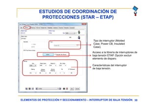 ESTUDIOS DE COORDINACIÓN DE
PROTECCIONES (STAR – ETAP)
30ELEMENTOS DE PROTECCIÓN Y SECCIONAMIENTO – INTERRUPTOR DE BAJA TENSIÓN
Tipo de interruptor (Molded
Case, Power CB, Insulated
Case).
Acceso a la librería de interruptores de
baja tensión ETAP. Opción excluir
elemento de disparo.
Características del interruptor
de baja tensión.
 